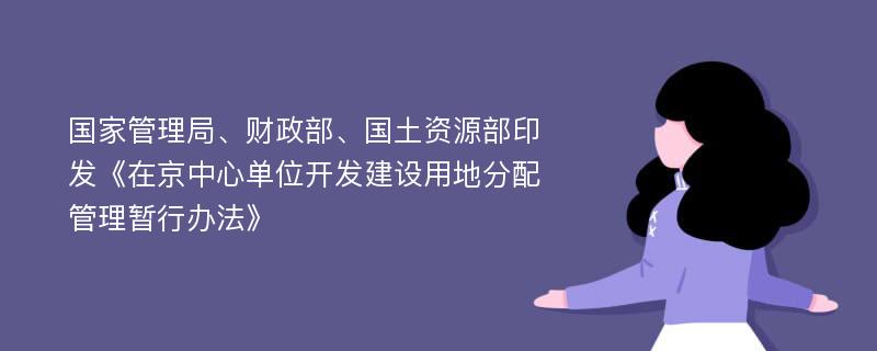 国家管理局、财政部、国土资源部印发《在京中心单位开发建设用地分配管理暂行办法》