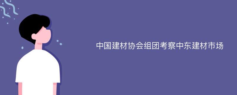 中国建材协会组团考察中东建材市场