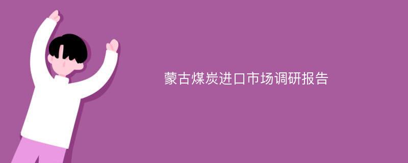 蒙古煤炭进口市场调研报告