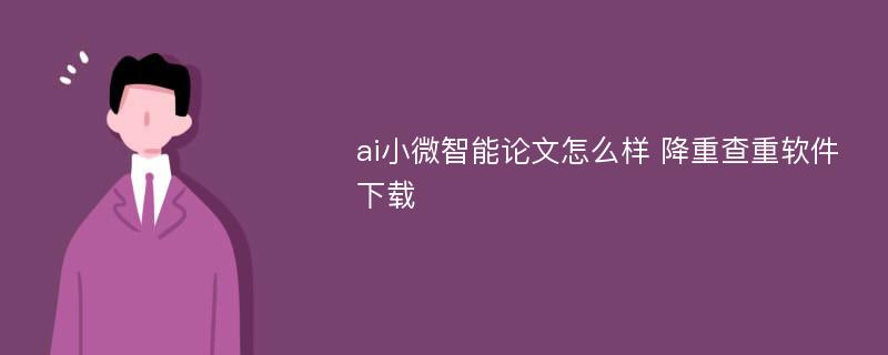 ai小微智能论文怎么样 降重查重软件下载