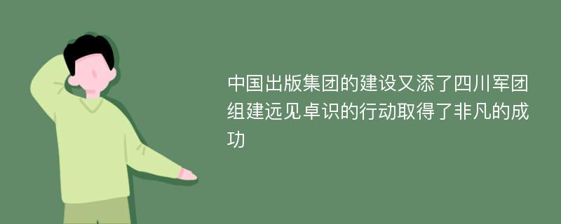 中国出版集团的建设又添了四川军团 组建远见卓识的行动取得了非凡的成功