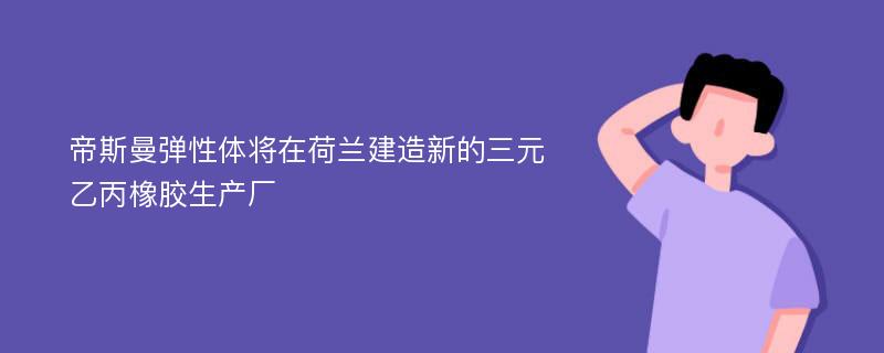 帝斯曼弹性体将在荷兰建造新的三元乙丙橡胶生产厂