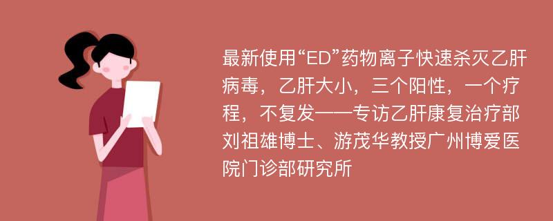 最新使用“ED”药物离子快速杀灭乙肝病毒，乙肝大小，三个阳性，一个疗程，不复发——专访乙肝康复治疗部刘祖雄博士、游茂华教授广州博爱医院门诊部研究所