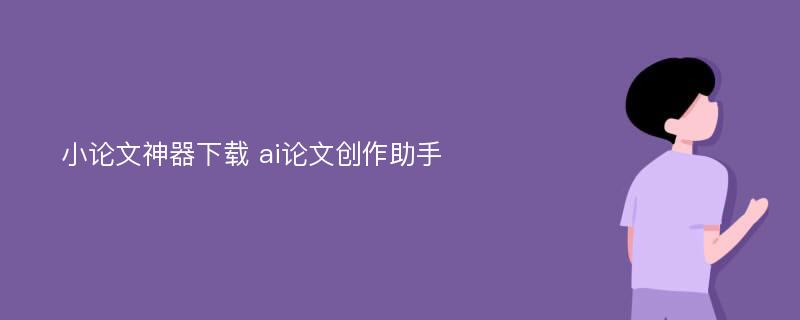 小论文神器下载 ai论文创作助手