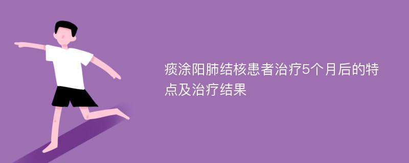 痰涂阳肺结核患者治疗5个月后的特点及治疗结果